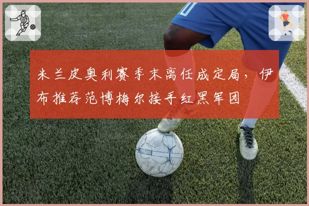 米兰皮奥利赛季末离任成定局，伊布推荐范博梅尔接手红黑军团