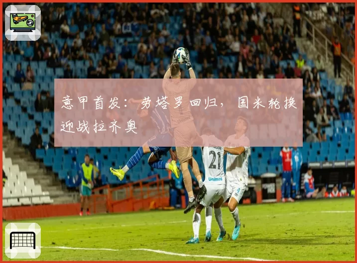 意甲首发：劳塔罗回归，国米轮换迎战拉齐奥