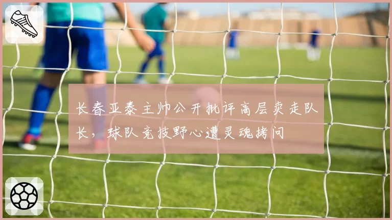 长春亚泰主帅公开批评高层卖走队长，球队竞技野心遭灵魂拷问