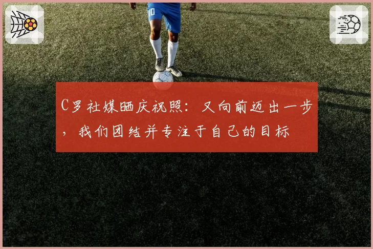 C罗社媒晒庆祝照:又向前迈出一步,我们团结并专注于自己的目标